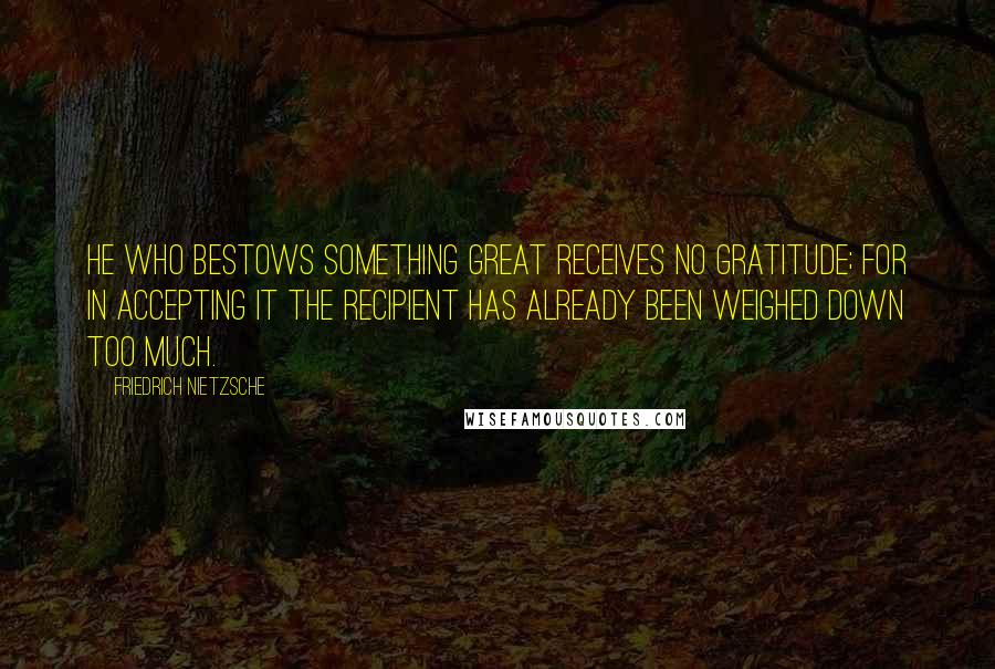 Friedrich Nietzsche Quotes: He who bestows something great receives no gratitude; for in accepting it the recipient has already been weighed down too much.