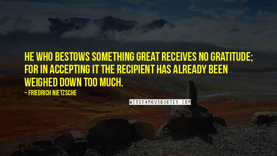 Friedrich Nietzsche Quotes: He who bestows something great receives no gratitude; for in accepting it the recipient has already been weighed down too much.