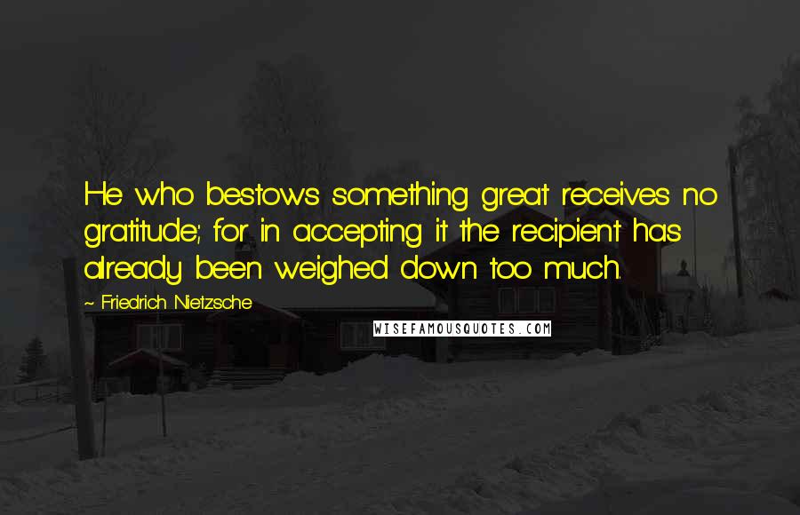 Friedrich Nietzsche Quotes: He who bestows something great receives no gratitude; for in accepting it the recipient has already been weighed down too much.