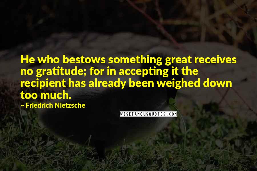 Friedrich Nietzsche Quotes: He who bestows something great receives no gratitude; for in accepting it the recipient has already been weighed down too much.