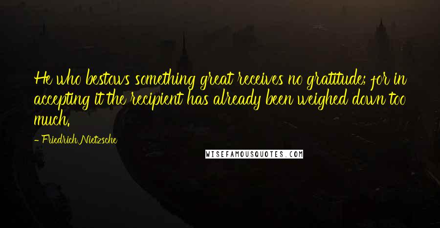 Friedrich Nietzsche Quotes: He who bestows something great receives no gratitude; for in accepting it the recipient has already been weighed down too much.