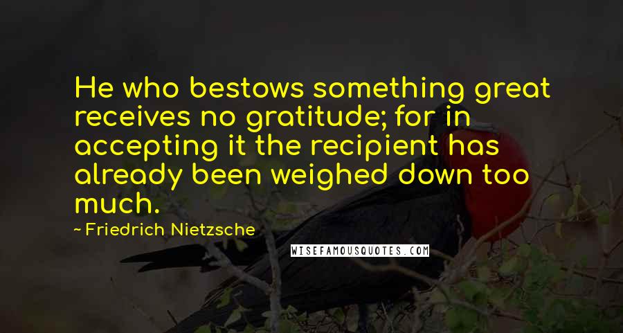 Friedrich Nietzsche Quotes: He who bestows something great receives no gratitude; for in accepting it the recipient has already been weighed down too much.