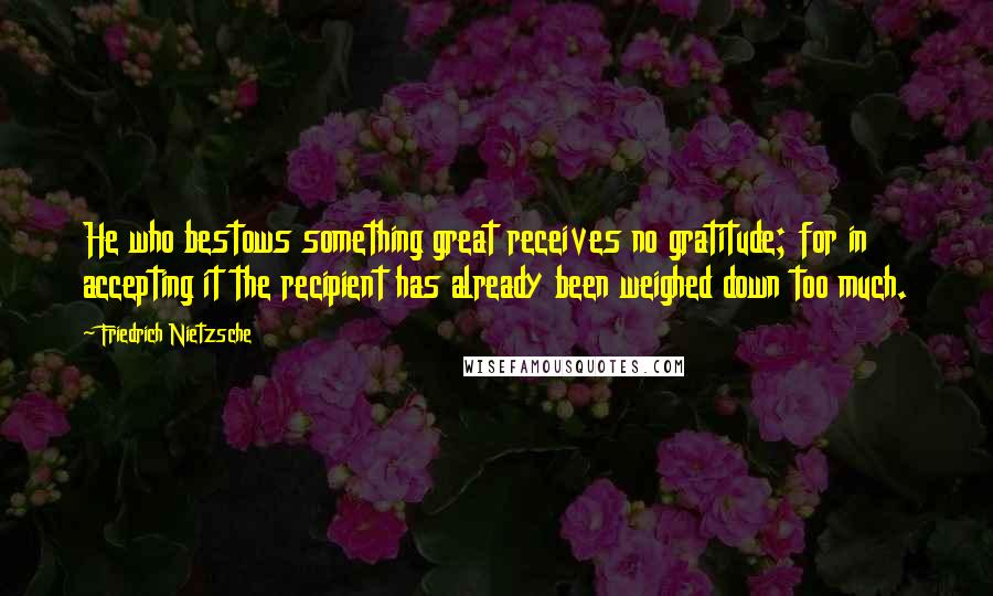 Friedrich Nietzsche Quotes: He who bestows something great receives no gratitude; for in accepting it the recipient has already been weighed down too much.