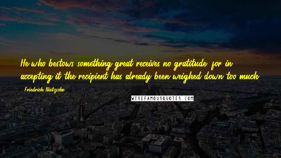 Friedrich Nietzsche Quotes: He who bestows something great receives no gratitude; for in accepting it the recipient has already been weighed down too much.