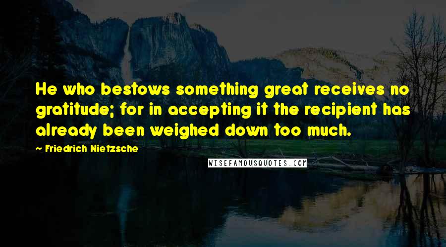 Friedrich Nietzsche Quotes: He who bestows something great receives no gratitude; for in accepting it the recipient has already been weighed down too much.