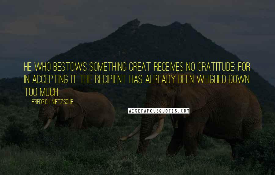 Friedrich Nietzsche Quotes: He who bestows something great receives no gratitude; for in accepting it the recipient has already been weighed down too much.