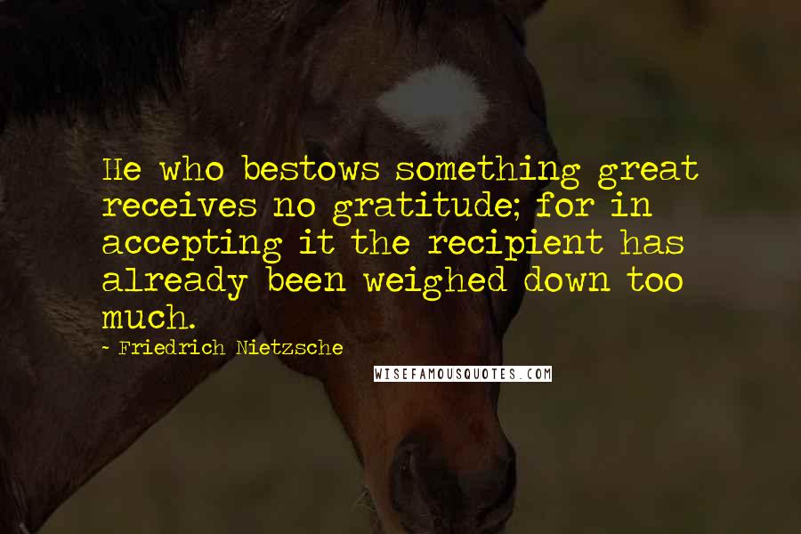 Friedrich Nietzsche Quotes: He who bestows something great receives no gratitude; for in accepting it the recipient has already been weighed down too much.