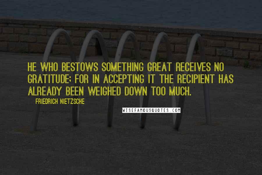 Friedrich Nietzsche Quotes: He who bestows something great receives no gratitude; for in accepting it the recipient has already been weighed down too much.