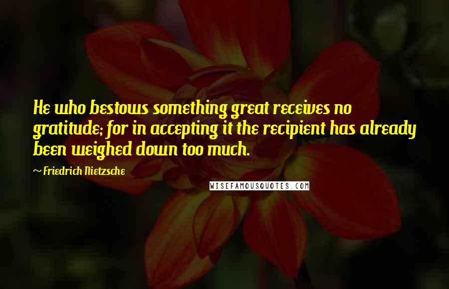 Friedrich Nietzsche Quotes: He who bestows something great receives no gratitude; for in accepting it the recipient has already been weighed down too much.