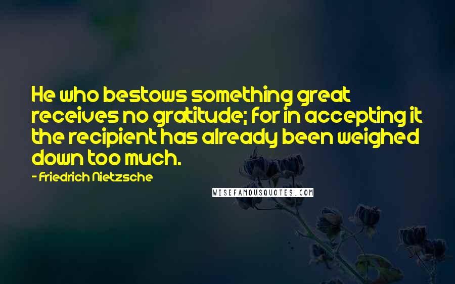 Friedrich Nietzsche Quotes: He who bestows something great receives no gratitude; for in accepting it the recipient has already been weighed down too much.