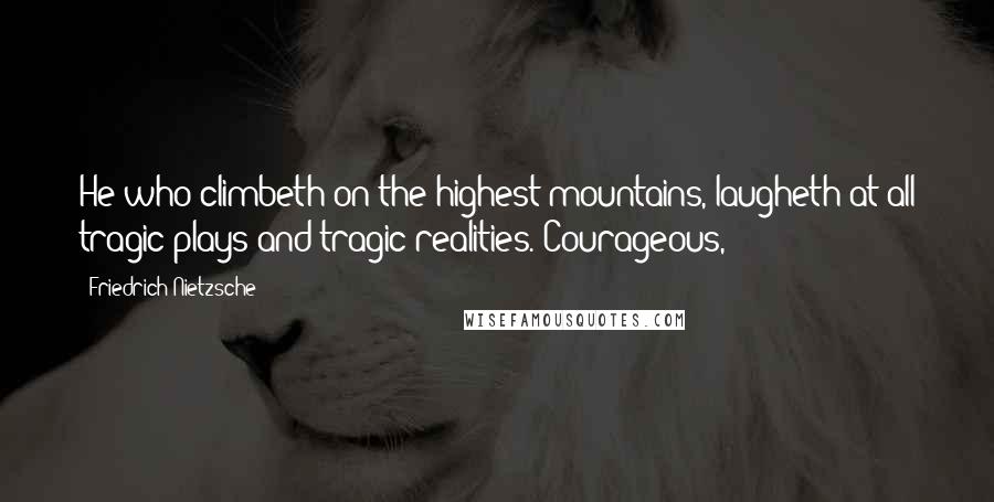 Friedrich Nietzsche Quotes: He who climbeth on the highest mountains, laugheth at all tragic plays and tragic realities. Courageous,