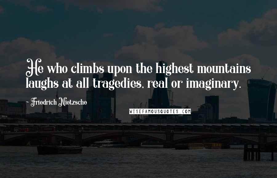 Friedrich Nietzsche Quotes: He who climbs upon the highest mountains laughs at all tragedies, real or imaginary.
