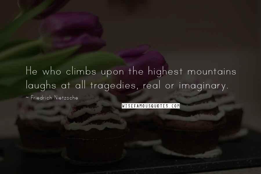 Friedrich Nietzsche Quotes: He who climbs upon the highest mountains laughs at all tragedies, real or imaginary.