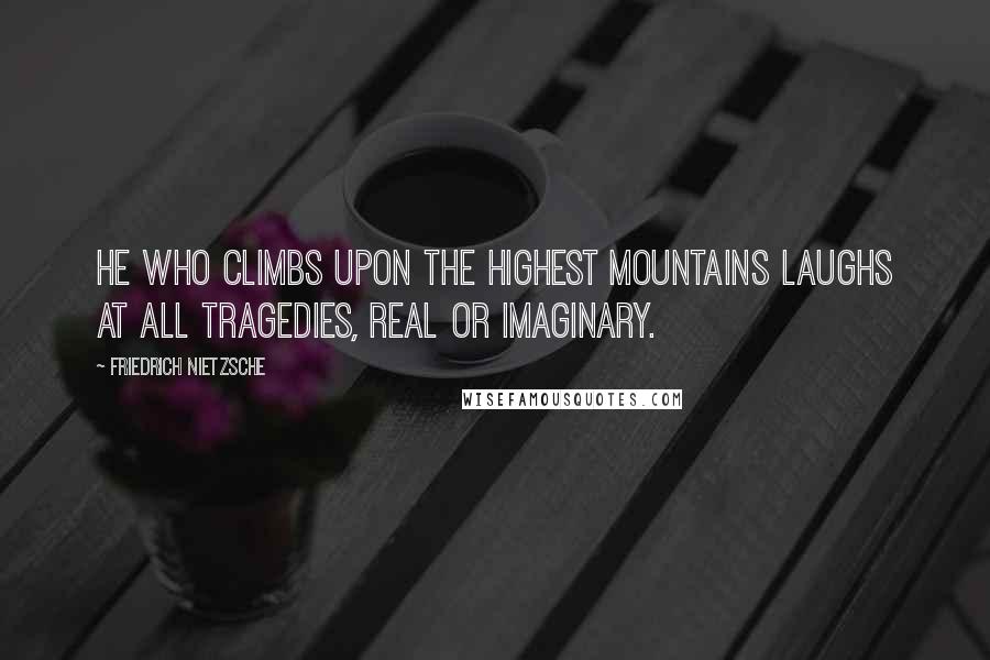 Friedrich Nietzsche Quotes: He who climbs upon the highest mountains laughs at all tragedies, real or imaginary.