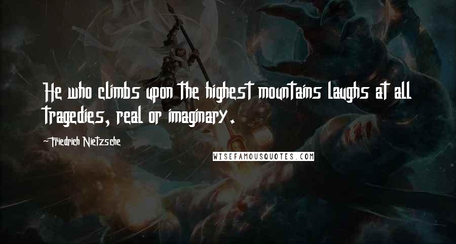 Friedrich Nietzsche Quotes: He who climbs upon the highest mountains laughs at all tragedies, real or imaginary.