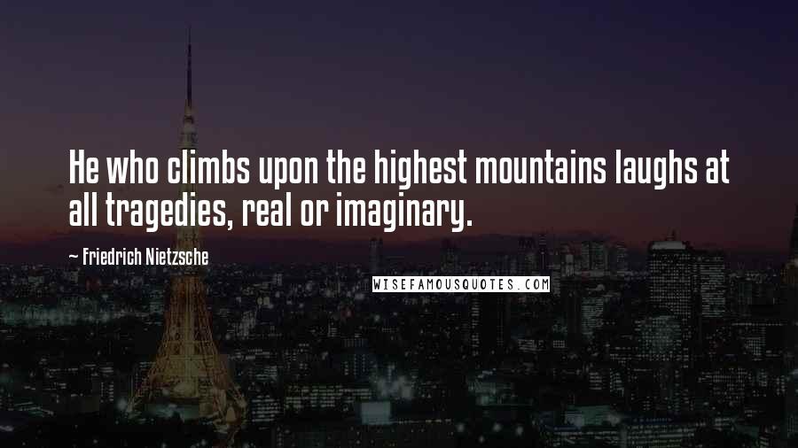 Friedrich Nietzsche Quotes: He who climbs upon the highest mountains laughs at all tragedies, real or imaginary.