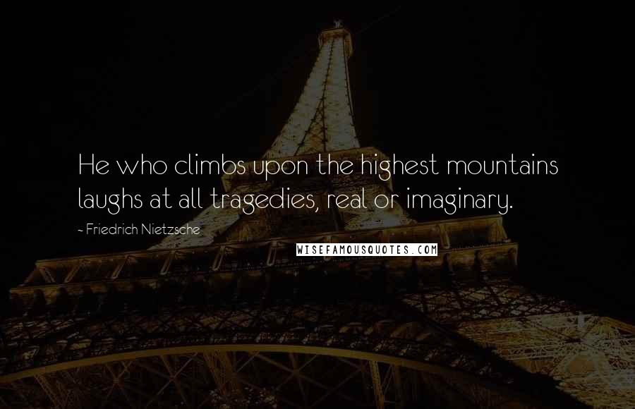 Friedrich Nietzsche Quotes: He who climbs upon the highest mountains laughs at all tragedies, real or imaginary.