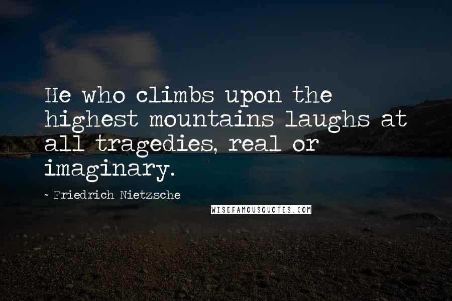 Friedrich Nietzsche Quotes: He who climbs upon the highest mountains laughs at all tragedies, real or imaginary.