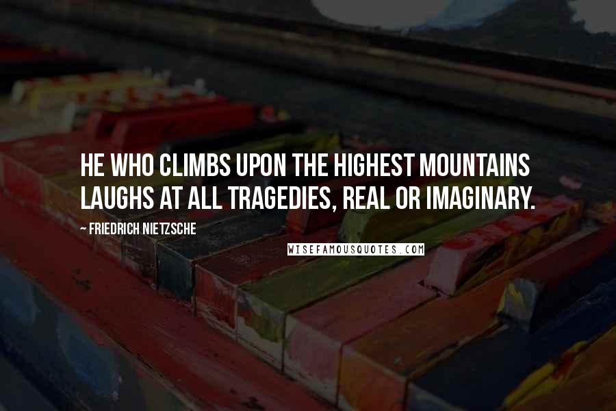 Friedrich Nietzsche Quotes: He who climbs upon the highest mountains laughs at all tragedies, real or imaginary.