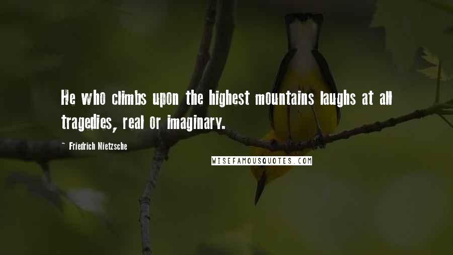 Friedrich Nietzsche Quotes: He who climbs upon the highest mountains laughs at all tragedies, real or imaginary.