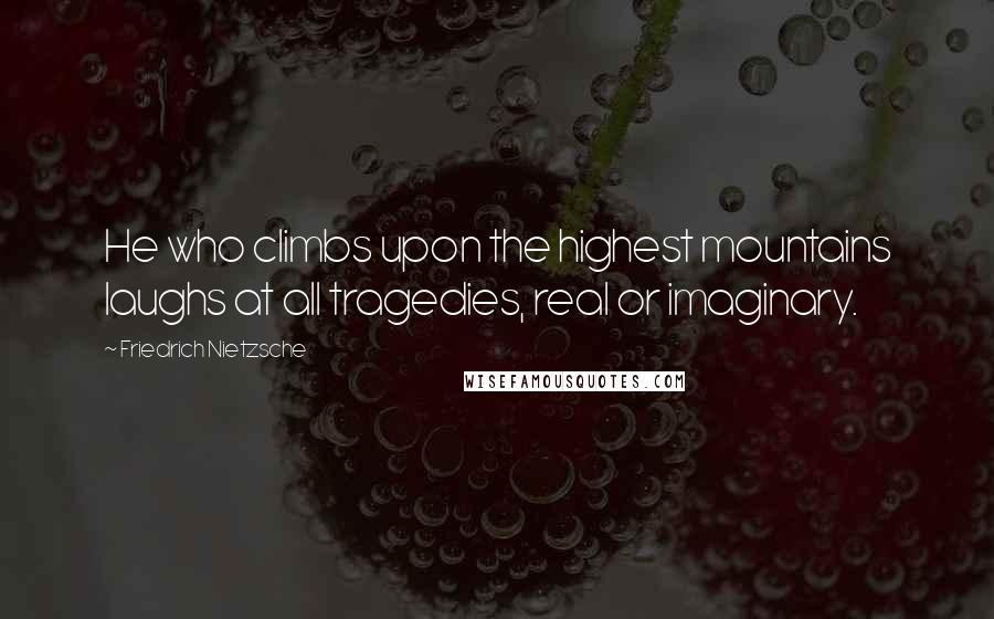 Friedrich Nietzsche Quotes: He who climbs upon the highest mountains laughs at all tragedies, real or imaginary.
