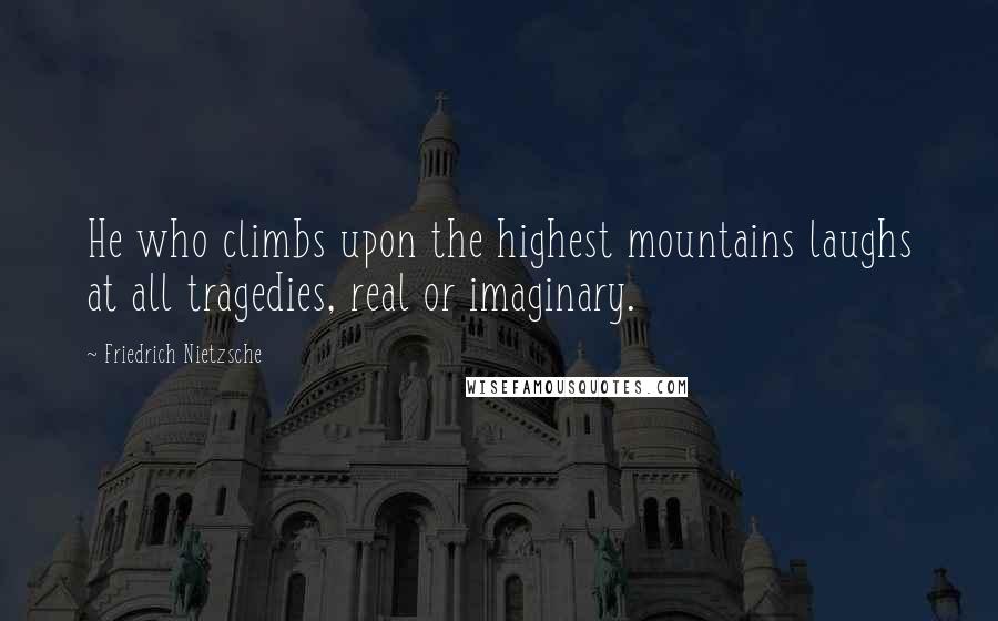 Friedrich Nietzsche Quotes: He who climbs upon the highest mountains laughs at all tragedies, real or imaginary.
