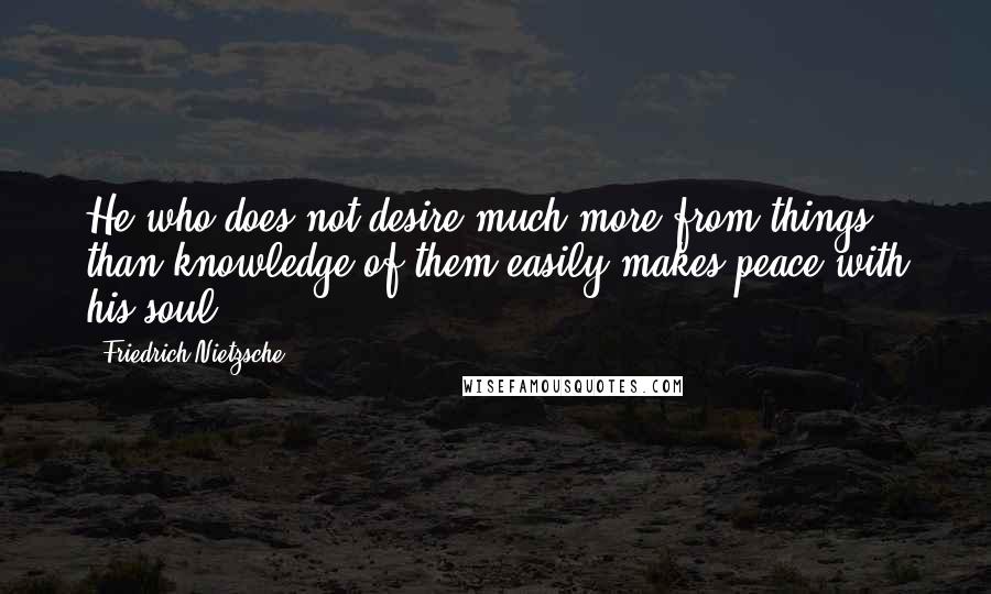 Friedrich Nietzsche Quotes: He who does not desire much more from things than knowledge of them easily makes peace with his soul.