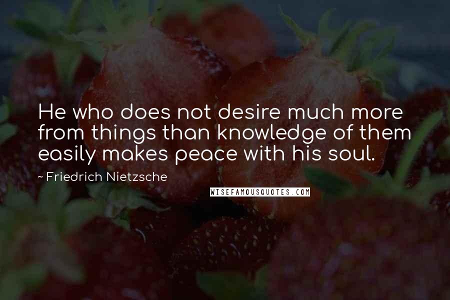 Friedrich Nietzsche Quotes: He who does not desire much more from things than knowledge of them easily makes peace with his soul.