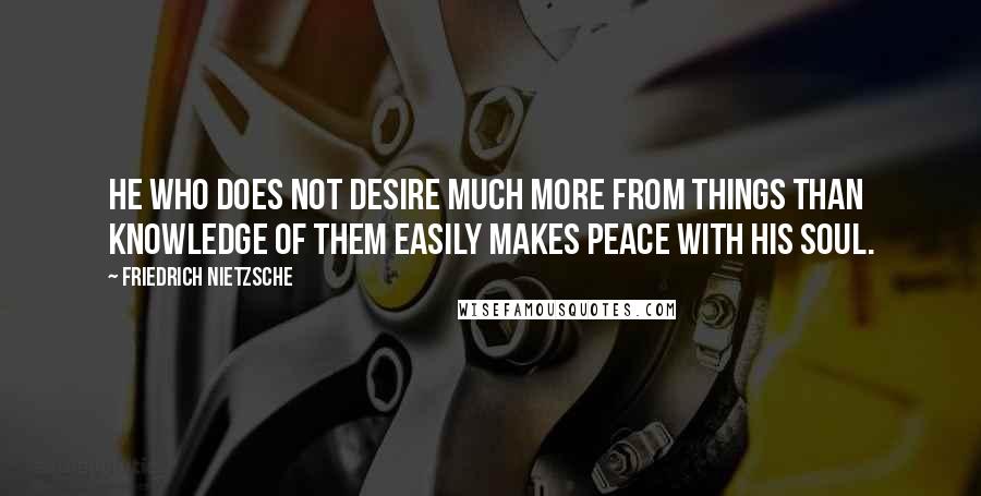 Friedrich Nietzsche Quotes: He who does not desire much more from things than knowledge of them easily makes peace with his soul.
