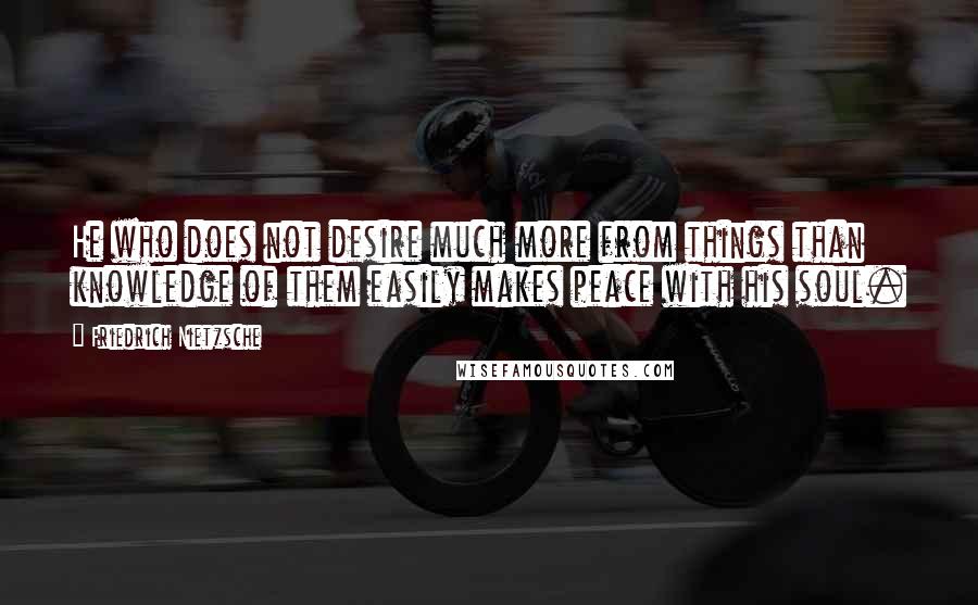 Friedrich Nietzsche Quotes: He who does not desire much more from things than knowledge of them easily makes peace with his soul.