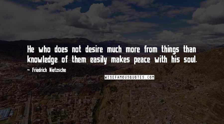 Friedrich Nietzsche Quotes: He who does not desire much more from things than knowledge of them easily makes peace with his soul.