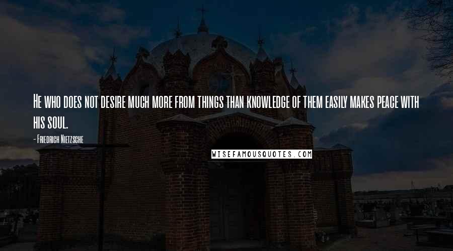 Friedrich Nietzsche Quotes: He who does not desire much more from things than knowledge of them easily makes peace with his soul.