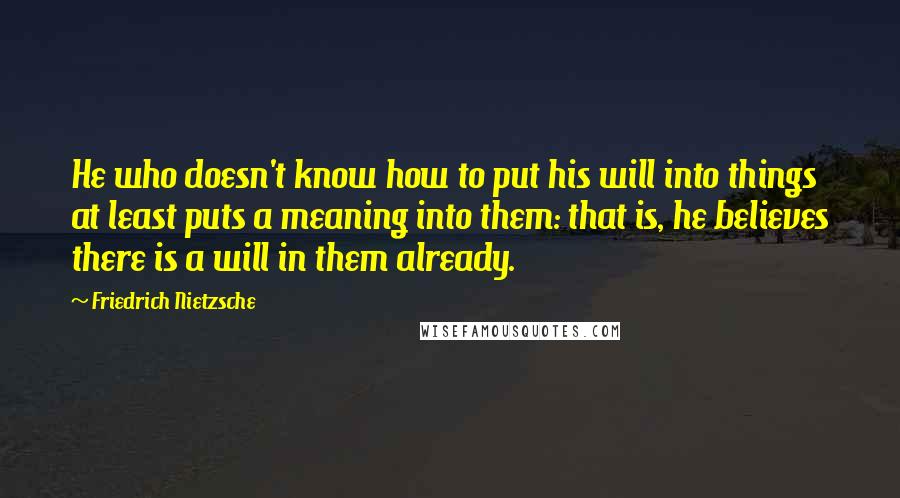 Friedrich Nietzsche Quotes: He who doesn't know how to put his will into things at least puts a meaning into them: that is, he believes there is a will in them already.