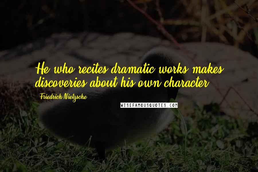 Friedrich Nietzsche Quotes: He who recites dramatic works makes discoveries about his own character.