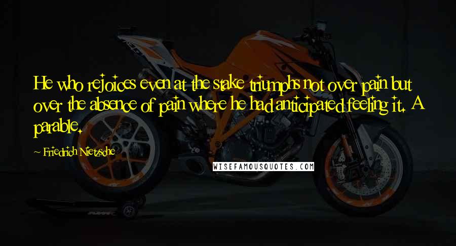 Friedrich Nietzsche Quotes: He who rejoices even at the stake triumphs not over pain but over the absence of pain where he had anticipated feeling it. A parable.