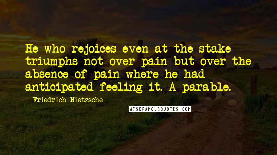 Friedrich Nietzsche Quotes: He who rejoices even at the stake triumphs not over pain but over the absence of pain where he had anticipated feeling it. A parable.