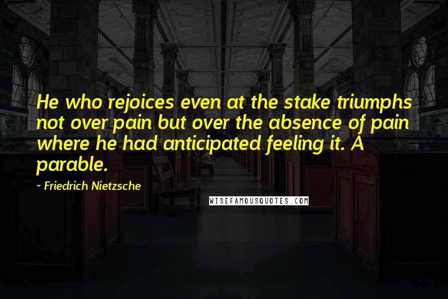 Friedrich Nietzsche Quotes: He who rejoices even at the stake triumphs not over pain but over the absence of pain where he had anticipated feeling it. A parable.