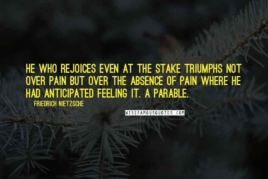 Friedrich Nietzsche Quotes: He who rejoices even at the stake triumphs not over pain but over the absence of pain where he had anticipated feeling it. A parable.
