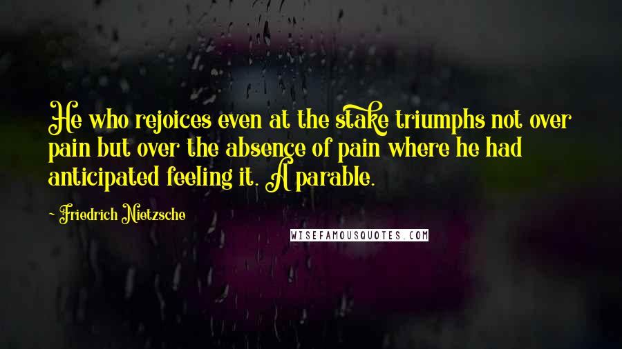 Friedrich Nietzsche Quotes: He who rejoices even at the stake triumphs not over pain but over the absence of pain where he had anticipated feeling it. A parable.