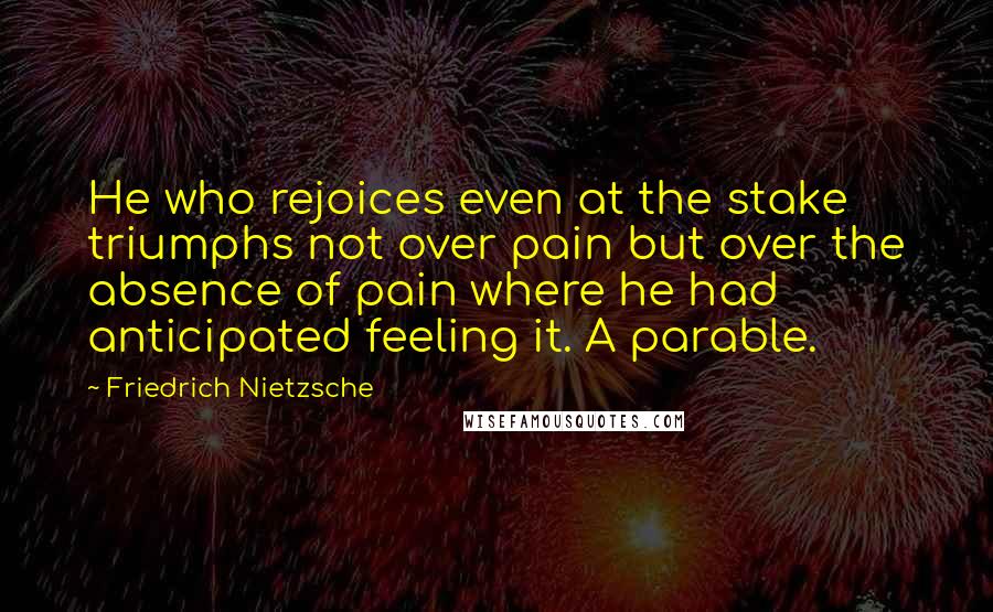 Friedrich Nietzsche Quotes: He who rejoices even at the stake triumphs not over pain but over the absence of pain where he had anticipated feeling it. A parable.