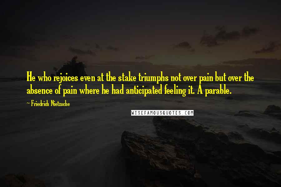 Friedrich Nietzsche Quotes: He who rejoices even at the stake triumphs not over pain but over the absence of pain where he had anticipated feeling it. A parable.