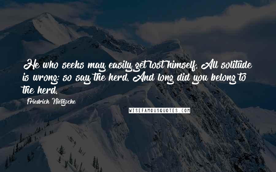 Friedrich Nietzsche Quotes: He who seeks may easily get lost himself. All solitude is wrong: so say the herd. And long did you belong to the herd.