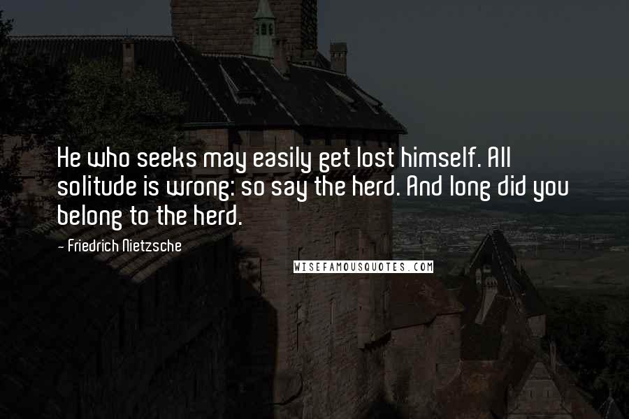 Friedrich Nietzsche Quotes: He who seeks may easily get lost himself. All solitude is wrong: so say the herd. And long did you belong to the herd.