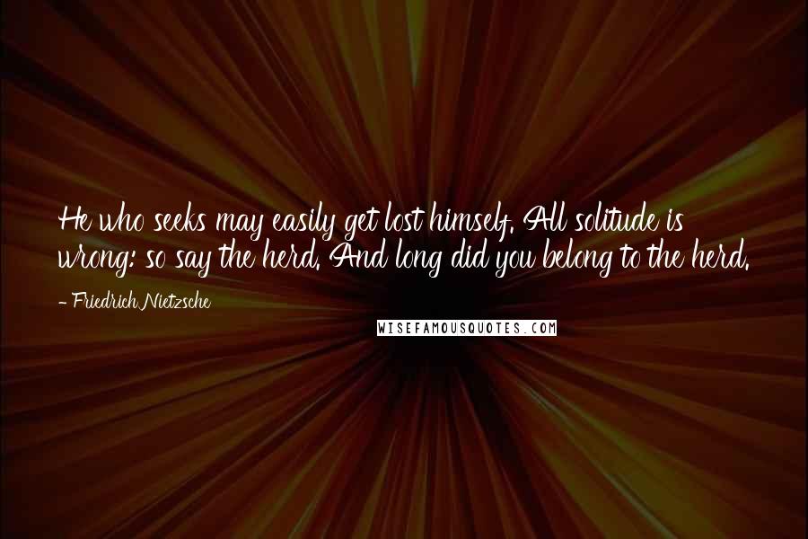 Friedrich Nietzsche Quotes: He who seeks may easily get lost himself. All solitude is wrong: so say the herd. And long did you belong to the herd.