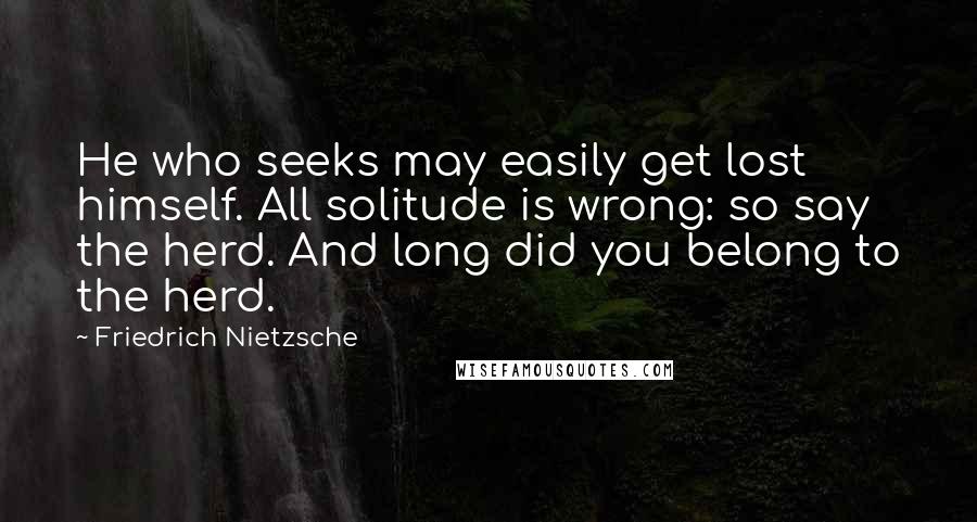 Friedrich Nietzsche Quotes: He who seeks may easily get lost himself. All solitude is wrong: so say the herd. And long did you belong to the herd.