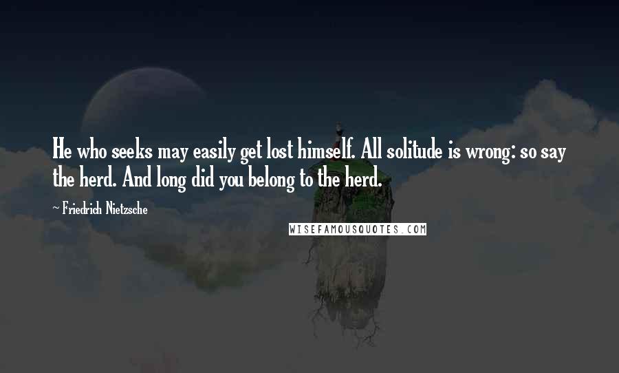 Friedrich Nietzsche Quotes: He who seeks may easily get lost himself. All solitude is wrong: so say the herd. And long did you belong to the herd.