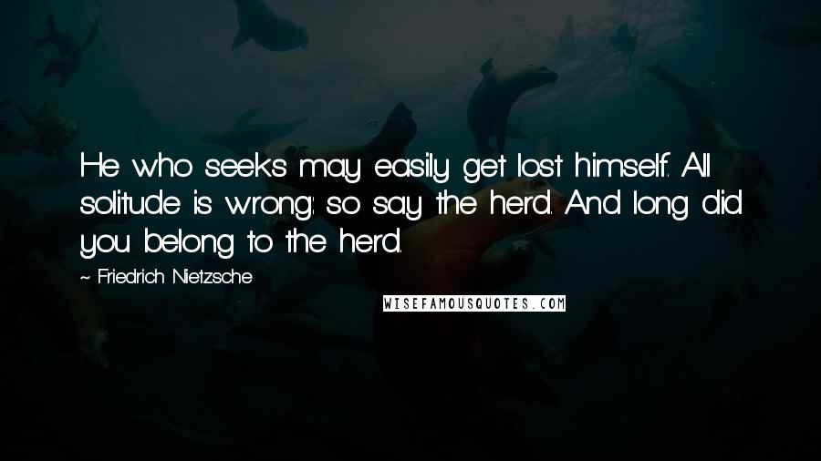 Friedrich Nietzsche Quotes: He who seeks may easily get lost himself. All solitude is wrong: so say the herd. And long did you belong to the herd.