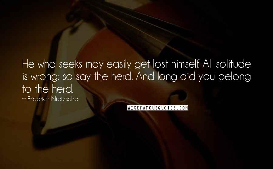 Friedrich Nietzsche Quotes: He who seeks may easily get lost himself. All solitude is wrong: so say the herd. And long did you belong to the herd.