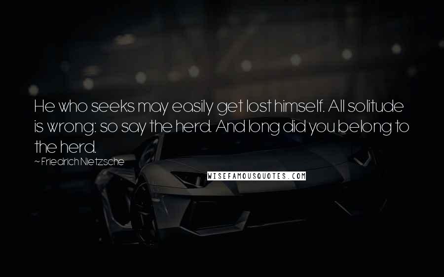 Friedrich Nietzsche Quotes: He who seeks may easily get lost himself. All solitude is wrong: so say the herd. And long did you belong to the herd.