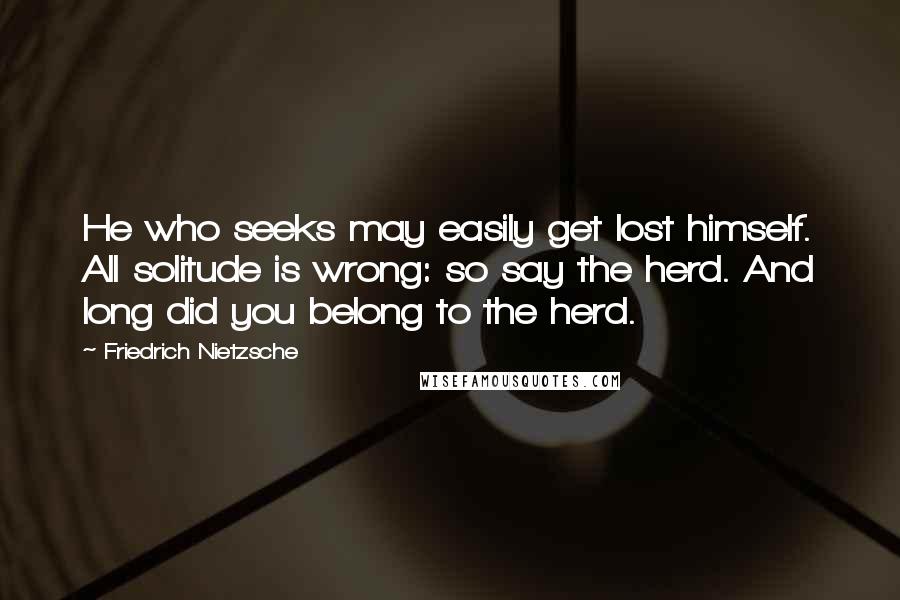 Friedrich Nietzsche Quotes: He who seeks may easily get lost himself. All solitude is wrong: so say the herd. And long did you belong to the herd.